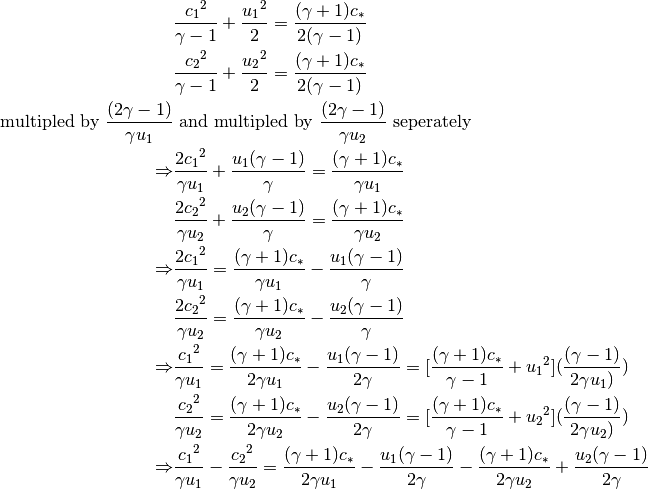 & \frac{{c_1}^2}{\gamma - 1} + \frac{{u_1}^2}{2}
= \frac{(\gamma+1)c_{*}}{2(\gamma-1)} \\
& \frac{{c_2}^2}{\gamma - 1} + \frac{{u_2}^2}{2}
= \frac{(\gamma+1)c_{*}}{2(\gamma-1)} \\
\text{multipled by } \frac{(2\gamma-1)}{\gamma{u_1}}
& \text{ and multipled by } \frac{(2\gamma-1)}{\gamma{u_2}}
\text{ seperately} \\
\Rightarrow
& \frac{2{c_1}^2}{\gamma{u_1}} + \frac{{u_1}(\gamma-1)}{\gamma}
= \frac{(\gamma+1)c_{*}}{\gamma{u_1}} \\
& \frac{2{c_2}^2}{\gamma{u_2}} + \frac{{u_2}(\gamma-1)}{\gamma}
= \frac{(\gamma+1)c_{*}}{\gamma{u_2}} \\
\Rightarrow
& \frac{2{c_1}^2}{\gamma{u_1}} =
\frac{(\gamma+1)c_{*}}{\gamma{u_1}} - \frac{{u_1}(\gamma-1)}{\gamma} \\
& \frac{2{c_2}^2}{\gamma{u_2}} =
\frac{(\gamma+1)c_{*}}{\gamma{u_2}} - \frac{{u_2}(\gamma-1)}{\gamma} \\
\Rightarrow
& \frac{{c_1}^2}{\gamma{u_1}}
= \frac{(\gamma+1)c_{*}}{2\gamma{u_1}} - \frac{{u_1}(\gamma-1)}{2\gamma}
= [\frac{(\gamma+1)c_{*}}{\gamma-1}+{u_1}^2]
(\frac{(\gamma-1)}{2\gamma{u_1})}) \\
& \frac{{c_2}^2}{\gamma{u_2}}
= \frac{(\gamma+1)c_{*}}{2\gamma{u_2}} - \frac{{u_2}(\gamma-1)}{2\gamma}
= [\frac{(\gamma+1)c_{*}}{\gamma-1}+{u_2}^2]
(\frac{(\gamma-1)}{2\gamma{u_2})}) \\
\Rightarrow
& \frac{{c_1}^2}{\gamma{u_1}} - \frac{{c_2}^2}{\gamma{u_2}}
= \frac{(\gamma+1)c_{*}}{2\gamma{u_1}} - \frac{{u_1}(\gamma-1)}{2\gamma}
- \frac{(\gamma+1)c_{*}}{2\gamma{u_2}} + \frac{{u_2}(\gamma-1)}{2\gamma}